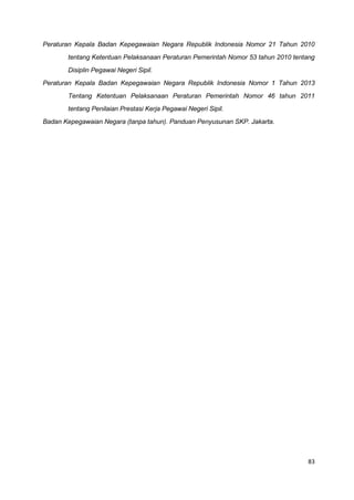 83
Peraturan Kepala Badan Kepegawaian Negara Republik Indonesia Nomor 21 Tahun 2010
tentang Ketentuan Pelaksanaan Peraturan Pemerintah Nomor 53 tahun 2010 tentang
Disiplin Pegawai Negeri Sipil.
Peraturan Kepala Badan Kepegawaian Negara Republik Indonesia Nomor 1 Tahun 2013
Tentang Ketentuan Pelaksanaan Peraturan Pemerintah Nomor 46 tahun 2011
tentang Penilaian Prestasi Kerja Pegawai Negeri Sipil.
Badan Kepegawaian Negara (tanpa tahun). Panduan Penyusunan SKP. Jakarta.
 