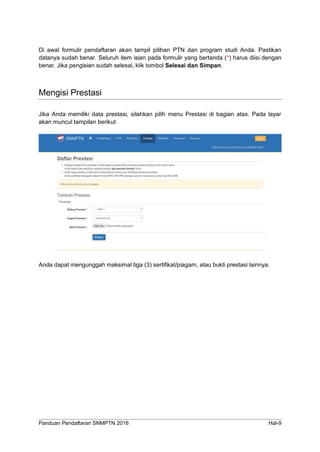 Panduan Pendaftaran SNMPTN 2016 Hal-9
Di awal formulir pendaftaran akan tampil pilihan PTN dan program studi Anda. Pastikan
datanya sudah benar. Seluruh item isian pada formulir yang bertanda (*) harus diisi dengan
benar. Jika pengisian sudah selesai, klik tombol Selesai dan Simpan.
Mengisi Prestasi
Jika Anda memiliki data prestasi, silahkan pilih menu Prestasi di bagian atas. Pada layar
akan muncul tampilan berikut:
Anda dapat mengunggah maksimal tiga (3) sertifikat/piagam, atau bukti prestasi lainnya.
 