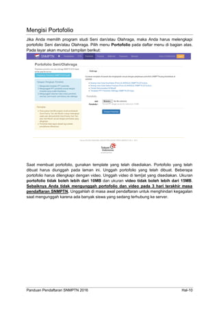 Panduan Pendaftaran SNMPTN 2016 Hal-10
Mengisi Portofolio
Jika Anda memilih program studi Seni dan/atau Olahraga, maka Anda harus melengkapi
portofolio Seni dan/atau Olahraga. Pilih menu Portofolio pada daftar menu di bagian atas.
Pada layar akan muncul tampilan berikut:
Saat membuat portofolio, gunakan template yang telah disediakan. Portofolio yang telah
dibuat harus diunggah pada laman ini. Unggah portofolio yang telah dibuat. Beberapa
portofolio harus dilengkapi dengan video. Unggah video di tem[at yang disediakan. Ukuran
portofolio tidak boleh lebih dari 10MB dan ukuran video tidak boleh lebih dari 15MB.
Sebaiknya Anda tidak mengunggah portofolio dan video pada 3 hari terakhir masa
pendaftaran SNMPTN. Unggahlah di masa awal pendaftaran untuk menghindari kegagalan
saat mengunggah karena ada banyak siswa yang sedang terhubung ke server.
 