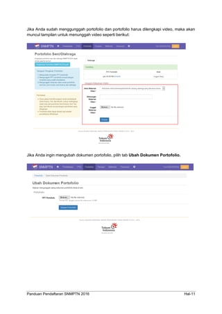 Panduan Pendaftaran SNMPTN 2016 Hal-11
Jika Anda sudah menggunggah portofolio dan portofolio harus dilengkapi video, maka akan
muncul tampilan untuk menunggah video seperti berikut:
Jika Anda ingin mengubah dokumen portofolio, pilih tab Ubah Dokumen Portofolio.
 