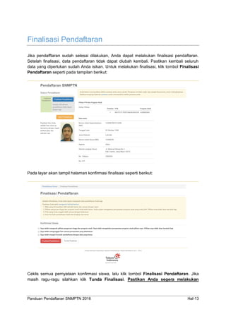 Panduan Pendaftaran SNMPTN 2016 Hal-13
Finalisasi Pendaftaran
Jika pendafftaran sudah selesai dilakukan, Anda dapat melakukan finalisasi pendaftaran.
Setelah finalisasi, data pendaftaran tidak dapat diubah kembali. Pastikan kembali seluruh
data yang diperlukan sudah Anda isikan. Untuk melakukan finalisasi, klik tombol Finalisasi
Pendaftaran seperti pada tampilan berikut:
Pada layar akan tampil halaman konfirmasi finalisasi seperti berikut:
Ceklis semua pernyataan konfirmasi siswa, lalu klik tombol Finalisasi Pendaftaran. Jika
masih ragu-ragu silahkan klik Tunda Finalisasi. Pastikan Anda segera melakukan
 