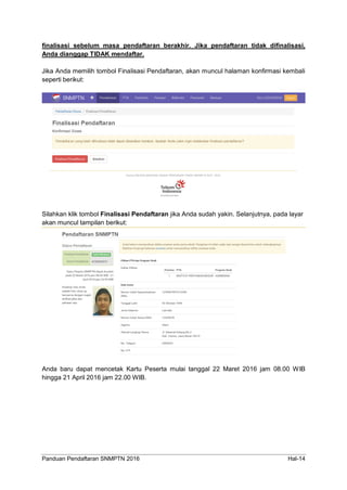 Panduan Pendaftaran SNMPTN 2016 Hal-14
finalisasi sebelum masa pendaftaran berakhir. Jika pendaftaran tidak difinalisasi,
Anda dianggap TIDAK mendaftar.
Jika Anda memilih tombol Finalisasi Pendaftaran, akan muncul halaman konfirmasi kembali
seperti berikut:
Silahkan klik tombol Finalisasi Pendaftaran jika Anda sudah yakin. Selanjutnya, pada layar
akan muncul tampilan berikut:
Anda baru dapat mencetak Kartu Peserta mulai tanggal 22 Maret 2016 jam 08.00 WIB
hingga 21 April 2016 jam 22.00 WIB.
 