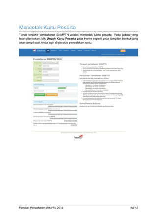 Panduan Pendaftaran SNMPTN 2016 Hal-15
Mencetak Kartu Peserta
Tahap terakhir pendaftaran SNMPTN adalah mencetak kartu peserta. Pada jadwal yang
telah ditentukan, klik Unduh Kartu Peserta pada Home seperti pada tampilan berikut yang
akan tampil saat Anda login di periode pencetakan kartu:
 