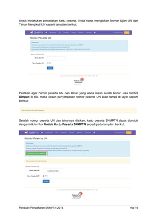 Panduan Pendaftaran SNMPTN 2016 Hal-16
Untuk melakukan pencetakan kartu peserta, Anda harus mengisikan Nomor Ujian UN dan
Tahun Mengikuti UN seperti tampilan berikut:
Pastikan agar nomor peserta UN dan tahun yang Anda isikan sudah benar. Jika tombol
Simpan di-klik, maka pesan penyimpanan nomor peserta UN akan tampil di layar seperti
berikut:
Setelah nomor peserta UN dan tahunnya diisikan, kartu peserta SNMPTN dapat diunduh
dengan klik tombol Unduh Kartu Peserta SNMPTN seperti pada tampilan berikut:
 