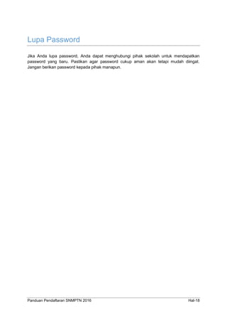 Panduan Pendaftaran SNMPTN 2016 Hal-18
Lupa Password
Jika Anda lupa password, Anda dapat menghubungi pihak sekolah untuk mendapatkan
password yang baru. Pastikan agar password cukup aman akan tetapi mudah diingat.
Jangan berikan password kepada pihak manapun.
 