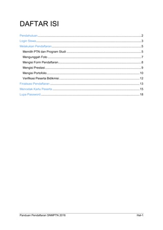 Panduan Pendaftaran SNMPTN 2016 Hal-1
DAFTAR ISI
Pendahuluan..............................................................................................................................2
Login Siswa................................................................................................................................3
Melakukan Pendaftaran.............................................................................................................5
Memilih PTN dan Program Studi ...........................................................................................5
Mengunggah Foto ..................................................................................................................7
Mengisi Form Pendaftaran.....................................................................................................8
Mengisi Prestasi.....................................................................................................................9
Mengisi Portofolio.................................................................................................................10
Verifikasi Peserta Bidikmisi..................................................................................................12
Finalisasi Pendaftaran .............................................................................................................13
Mencetak Kartu Peserta ..........................................................................................................15
Lupa Password ........................................................................................................................18
 