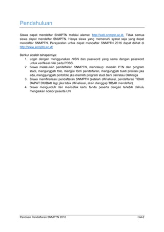 Panduan Pendaftaran SNMPTN 2016 Hal-2
Pendahuluan
Siswa dapat mendaftar SNMPTN melalui alamat: http://web.snmptn.ac.id. Tidak semua
siswa dapat mendaftar SNMPTN. Hanya siswa yang memenuhi syarat saja yang dapat
mendaftar SNMPTN. Persyaratan untuk dapat mendaftar SNMPTN 2016 dapat dilihat di
http://www.snmptn.ac.id/
Berikut adalah tahapannya:
1. Login dengan menggunakan NISN dan password yang sama dengan password
untuk verifikasi nilai pada PDSS
2. Siswa melakukan pendaftaran SNMPTN, mencakup: memilih PTN dan program
studi, mengunggah foto, mengisi form pendaftaran, mengunggah bukti prestasi jika
ada, menggunggah portofolio jika memilih program studi Seni dan/atau Olahraga
3. Siswa memfinalisasi pendaftaran SNMPTN (setelah difinalisasi, pendaftaran TIDAK
DAPAT DIUBAH lagi; jika tidak difinalisasi, akan dianggap TIDAK mendaftar)
4. Siswa mengunduh dan mencetak kartu tanda peserta dengan terlebih dahulu
mengisikan nomor peserta UN
 