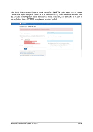 Panduan Pendaftaran SNMPTN 2016 Hal-4
Jika Anda tidak memenuhi syarat untuk mendaftar SNMPTN, maka akan muncul pesan
“Anda tidak dapat mengikuti SNMPTN 2016 berdasarkan: a) Status akreditasi sekolah, dan
b) Evaluasi pemeringkatan siswa berdasarkan mata pelajaran pada semester 3, 4, dan 5
yang diujikan dalam UN 2016” seperti pada tampilan berikut:
 