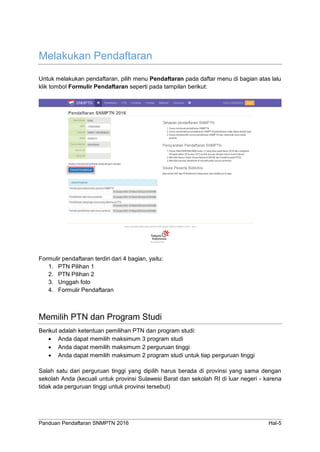 Panduan Pendaftaran SNMPTN 2016 Hal-5
Melakukan Pendaftaran
Untuk melakukan pendaftaran, pilih menu Pendaftaran pada daftar menu di bagian atas lalu
klik tombol Formulir Pendaftaran seperti pada tampilan berikut:
Formulir pendaftaran terdiri dari 4 bagian, yaitu:
1. PTN Pilihan 1
2. PTN Pilihan 2
3. Unggah foto
4. Formulir Pendaftaran
Memilih PTN dan Program Studi
Berikut adalah ketentuan pemilihan PTN dan program studi:
 Anda dapat memilih maksimum 3 program studi
 Anda dapat memilih maksimum 2 perguruan tinggi
 Anda dapat memilih maksimum 2 program studi untuk tiap perguruan tinggi
Salah satu dari perguruan tinggi yang dipilih harus berada di provinsi yang sama dengan
sekolah Anda (kecuali untuk provinsi Sulawesi Barat dan sekolah RI di luar negeri - karena
tidak ada perguruan tinggi untuk provinsi tersebut)
 