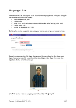 Panduan Pendaftaran SNMPTN 2016 Hal-7
Mengunggah Foto
Setelah memilih PTN dan Pogram Studi, Anda harus mengunggah foto. Foto yang diunggah
harus memenuhi persyaratan berikut:
 Wajah siswa terlihat jelas
 Pakaian rapi
 Rasio foto 4 banding 6 dengan ukuran minimum 400 (lebar) x 600 (tinggi) pixel
 Format JPEG (.jpg)
 Ukuran file tidak lebih dari 1 MB
Dari tampilan berikut, unggahlah fota Anda yang telah sesuai dengan persyaratan di atas:
Setelah mengunggah foto, foto dapat di-crop sesuai dengan kebutuhan dan ukuran yang
tepat. Kotak untuk crop foto sesuai kebutuhan dapat digeser dan dapat diperbesar atau
diperkecil. Berikut contoh tampilannya:
Jika Anda fotonya sudah sesuai persyaratan, klik tombol Selanjutnya>>
 