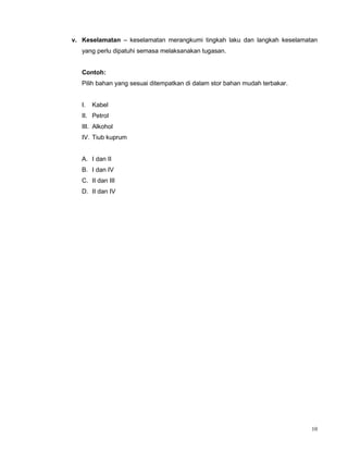 10
v. Keselamatan – keselamatan merangkumi tingkah laku dan langkah keselamatan
yang perlu dipatuhi semasa melaksanakan tugasan.
Contoh:
Pilih bahan yang sesuai ditempatkan di dalam stor bahan mudah terbakar.
I. Kabel
II. Petrol
III. Alkohol
IV. Tiub kuprum
A. I dan II
B. I dan IV
C. II dan III
D. II dan IV
 
