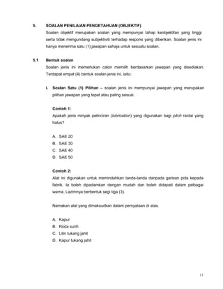 11
5. SOALAN PENILAIAN PENGETAHUAN (OBJEKTIF)
Soalan objektif merupakan soalan yang mempunyai tahap keobjektifan yang tinggi
serta tidak mengundang subjektiviti terhadap respons yang diberikan. Soalan jenis ini
hanya menerima satu (1) jawapan sahaja untuk sesuatu soalan.
5.1 Bentuk soalan
Soalan jenis ini memerlukan calon memilih berdasarkan jawapan yang disediakan.
Terdapat empat (4) bentuk soalan jenis ini, iaitu:
i. Soalan Satu (1) Pilihan – soalan jenis ini mempunyai jawapan yang merupakan
pilihan jawapan yang tepat atau paling sesuai.
Contoh 1:
Apakah jenis minyak pelinciran (lubrication) yang digunakan bagi pitch rantai yang
halus?
A. SAE 20
B. SAE 30
C. SAE 40
D. SAE 50
Contoh 2:
Alat ini digunakan untuk memindahkan tanda-tanda daripada garisan pola kepada
fabrik. Ia boleh dipadamkan dengan mudah dan boleh didapati dalam pelbagai
warna. Lazimnya berbentuk segi tiga (3).
Namakan alat yang dimaksudkan dalam pernyataan di atas.
A. Kapur
B. Roda surih
C. Lilin tukang jahit
D. Kapur tukang jahit
 
