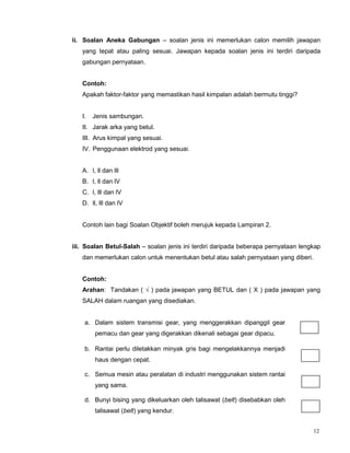 12
ii. Soalan Aneka Gabungan – soalan jenis ini memerlukan calon memilih jawapan
yang tepat atau paling sesuai. Jawapan kepada soalan jenis ini terdiri daripada
gabungan pernyataan.
Contoh:
Apakah faktor-faktor yang memastikan hasil kimpalan adalah bermutu tinggi?
I. Jenis sambungan.
II. Jarak arka yang betul.
III. Arus kimpal yang sesuai.
IV. Penggunaan elektrod yang sesuai.
A. l, ll dan lll
B. l, ll dan lV
C. l, lll dan lV
D. ll, lll dan lV
Contoh lain bagi Soalan Objektif boleh merujuk kepada Lampiran 2.
iii. Soalan Betul-Salah – soalan jenis ini terdiri daripada beberapa pernyataan lengkap
dan memerlukan calon untuk menentukan betul atau salah pernyataan yang diberi.
Contoh:
Arahan: Tandakan ( √ ) pada jawapan yang BETUL dan ( X ) pada jawapan yang
SALAH dalam ruangan yang disediakan.
a. Dalam sistem transmisi gear, yang menggerakkan dipanggil gear
pemacu dan gear yang digerakkan dikenali sebagai gear dipacu.
b. Rantai perlu diletakkan minyak gris bagi mengelakkannya menjadi
haus dengan cepat.
c. Semua mesin atau peralatan di industri menggunakan sistem rantai
yang sama.
d. Bunyi bising yang dikeluarkan oleh talisawat (belt) disebabkan oleh
talisawat (belt) yang kendur.
 