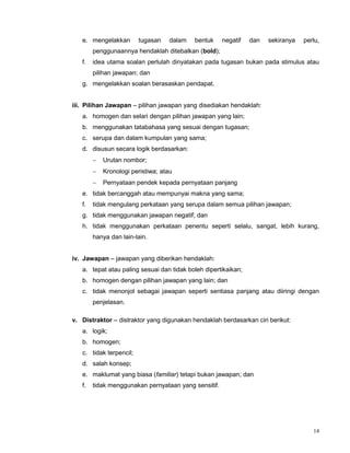 14
e. mengelakkan tugasan dalam bentuk negatif dan sekiranya perlu,
penggunaannya hendaklah ditebalkan (bold);
f. idea utama soalan perlulah dinyatakan pada tugasan bukan pada stimulus atau
pilihan jawapan; dan
g. mengelakkan soalan berasaskan pendapat.
iii. Pilihan Jawapan – pilihan jawapan yang disediakan hendaklah:
a. homogen dan selari dengan pilihan jawapan yang lain;
b. menggunakan tatabahasa yang sesuai dengan tugasan;
c. serupa dan dalam kumpulan yang sama;
d. disusun secara logik berdasarkan:
 Urutan nombor;
 Kronologi peristiwa; atau
 Pernyataan pendek kepada pernyataan panjang
e. tidak bercanggah atau mempunyai makna yang sama;
f. tidak mengulang perkataan yang serupa dalam semua pilihan jawapan;
g. tidak menggunakan jawapan negatif; dan
h. tidak menggunakan perkataan penentu seperti selalu, sangat, lebih kurang,
hanya dan lain-lain.
iv. Jawapan – jawapan yang diberikan hendaklah:
a. tepat atau paling sesuai dan tidak boleh dipertikaikan;
b. homogen dengan pilihan jawapan yang lain; dan
c. tidak menonjol sebagai jawapan seperti sentiasa panjang atau diiringi dengan
penjelasan.
v. Distraktor – distraktor yang digunakan hendaklah berdasarkan ciri berikut:
a. logik;
b. homogen;
c. tidak terpencil;
d. salah konsep;
e. maklumat yang biasa (familiar) tetapi bukan jawapan; dan
f. tidak menggunakan pernyataan yang sensitif.
 