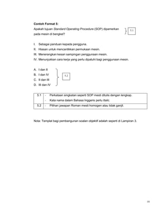 18
Contoh Format 5:
Apakah tujuan Standard Operating Procedure (SOP) dipamerkan
pada mesin di bengkel?
I. Sebagai panduan kepada pengguna.
II. Hiasan untuk mencantikkan permukaan mesin.
III. Menerangkan kesan sampingan penggunaan mesin.
IV. Menunjukkan cara kerja yang perlu dipatuhi bagi penggunaan mesin.
A. I dan II
B. I dan IV
C. II dan III
D. III dan IV
5.1 - Perkataan singkatan seperti SOP mesti ditulis dengan lengkap.
- Kata nama dalam Bahasa Inggeris perlu Italic.
5.2 - Pilihan jawapan Roman mesti homogen atau tidak ganjil.
Nota: Templat bagi pembangunan soalan objektif adalah seperti di Lampiran 3.
5.2
5.1
 