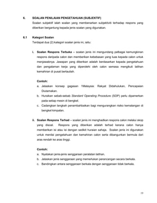 19
6. SOALAN PENILAIAN PENGETAHUAN (SUBJEKTIF)
Soalan subjektif ialah soalan yang membenarkan subjektiviti terhadap respons yang
diberikan bergantung kepada jenis soalan yang digunakan.
6.1 Kategori Soalan
Terdapat dua (2) kategori soalan jenis ini, iaitu:
i. Soalan Respons Terbuka – soalan jenis ini mengundang pelbagai kemungkinan
respons daripada calon dan memberikan kebebasan yang luas kepada calon untuk
menjawabnya. Jawapan yang diberikan adalah berdasarkan kepada pengetahuan
dan pengalaman kerja yang diperolehi oleh calon semasa mengikuti latihan
kemahiran di pusat bertauliah.
Contoh:
a. Jelaskan konsep gagasan 1Malaysia: Rakyat Didahulukan, Pencapaian
Diutamakan.
b. Huraikan sebab-sebab Standard Operating Procedure (SOP) perlu dipamerkan
pada setiap mesin di bengkel.
c. Cadangkan langkah penambahbaikan bagi mengurangkan risiko kemalangan di
bengkel kimpalan.
ii. Soalan Respons Terhad – soalan jenis ini menghadkan respons calon melalui skop
yang disoal. Respons yang diberikan adalah terhad kerana calon hanya
memberikan isi atau isi dengan sedikit huraian sahaja. Soalan jenis ini digunakan
untuk menilai pengetahuan dan kemahiran calon serta dibangunkan bermula dari
aras rendah ke aras tinggi.
Contoh:
a. Nyatakan jenis-jenis senggaraan peralatan latihan.
b. Jelaskan jenis senggaraan yang memerlukan perancangan secara berkala.
c. Bandingkan antara senggaraan berkala dengan senggaraan tidak berkala.
 