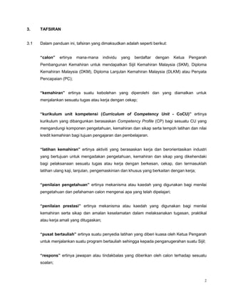2
3. TAFSIRAN
3.1 Dalam panduan ini, tafsiran yang dimaksudkan adalah seperti berikut:
“calon” ertinya mana-mana individu yang berdaftar dengan Ketua Pengarah
Pembangunan Kemahiran untuk mendapatkan Sijil Kemahiran Malaysia (SKM), Diploma
Kemahiran Malaysia (DKM), Diploma Lanjutan Kemahiran Malaysia (DLKM) atau Penyata
Pencapaian (PC);
“kemahiran” ertinya suatu kebolehan yang diperolehi dan yang diamalkan untuk
menjalankan sesuatu tugas atau kerja dengan cekap;
“kurikulum unit kompetensi (Curriculum of Competency Unit - CoCU)” ertinya
kurikulum yang dibangunkan berasaskan Competency Profile (CP) bagi sesuatu CU yang
mengandungi komponen pengetahuan, kemahiran dan sikap serta tempoh latihan dan nilai
kredit kemahiran bagi tujuan pengajaran dan pembelajaran.
“latihan kemahiran” ertinya aktiviti yang berasaskan kerja dan berorientasikan industri
yang bertujuan untuk mengadakan pengetahuan, kemahiran dan sikap yang dikehendaki
bagi pelaksanaan sesuatu tugas atau kerja dengan berkesan, cekap, dan termasuklah
latihan ulang kaji, lanjutan, pengemaskinian dan khusus yang berkaitan dengan kerja;
“penilaian pengetahuan” ertinya mekanisma atau kaedah yang digunakan bagi menilai
pengetahuan dan pefahaman calon mengenai apa yang telah dipelajari;
“penilaian prestasi” ertinya mekanisma atau kaedah yang digunakan bagi menilai
kemahiran serta sikap dan amalan keselamatan dalam melaksanakan tugasan, praktikal
atau kerja amali yang ditugaskan;
“pusat bertauliah” ertinya suatu penyedia latihan yang diberi kuasa oleh Ketua Pengarah
untuk menjalankan suatu program bertauliah sehingga kepada penganugerahan suatu Sijil;
“respons” ertinya jawapan atau tindakbalas yang diberikan oleh calon terhadap sesuatu
soalan;
 