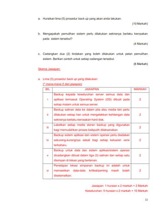 22
a. Huraikan lima (5) prosedur back up yang akan anda lakukan.
(10 Markah)
b. Mengapakah pemulihan sistem perlu dilakukan sekiranya berlaku kerosakan
pada sistem tersebut?
(4 Markah)
c. Cadangkan dua (2) tindakan yang boleh dilakukan untuk pelan pemulihan
sistem. Berikan contoh untuk setiap cadangan tersebut.
(6 Markah)
Skema Jawapan:
a. Lima (5) prosedur back up yang dilakukan:
(* mana-mana 5 dari jawapan)
BIL JAWAPAN MARKAH
i
Backup kepada keseluruhan server semua data dan
aplikasi termasuk Operating System (OS) dibuat pada
setiap malam untuk semua server.
2
ii
Backup salinan data ke dalam pita atau media lain perlu
dilakukan setiap hari untuk mengelakkan kehilangan data
sekiranya berlaku kerosakan hard disk.
2
iii
Labelkan setiap media storan backup yang digunakan
bagi memudahkan proses baikpulih dilaksanakan.
2
iv
Backup sistem aplikasi dan sistem operasi perlu diadakan
sekurang-kurangnya sekali bagi setiap keluaran versi
terbaharu.
2
v
Backup untuk data dan sistem aplikasi/sistem operasi
dicadangkan dibuat dalam tiga (3) salinan dan setiap satu
disimpan di lokasi yang berlainan.
2
vi
Penetapan lokasi simpanan backup ini adalah untuk
memastikan data-data kritikal/penting masih boleh
diselamatkan.
2
Jawapan: 1 huraian x 2 markah = 2 Markah
Keseluruhan: 5 huraian x 2 markah = 10 Markah
 