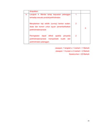 26
dirapatkan.
iv Langkah 4: Menilai tahap kepuasan pelanggan
terhadap sesuatu produk/perkhidmatan
Menjalankan kaji selidik (survey) bentuk soalan,
skala dan komen untuk tujuan penambahbaikan
perkhidmatan/produk
Peningkatan dapat dilihat apabila penyedia
perkhidmatan/produk memperbaiki kualiti dan
perkhidmatan pelanggan.
1
2
2
5
Jawapan: 1 langkah x 1 markah = 1 Markah
Jawapan: 1 huraian x 2 markah = 2 Markah
Keseluruhan = 20 Markah
 