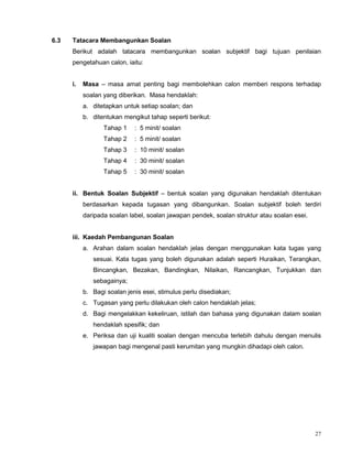 27
6.3 Tatacara Membangunkan Soalan
Berikut adalah tatacara membangunkan soalan subjektif bagi tujuan penilaian
pengetahuan calon, iaitu:
i. Masa – masa amat penting bagi membolehkan calon memberi respons terhadap
soalan yang diberikan. Masa hendaklah:
a. ditetapkan untuk setiap soalan; dan
b. ditentukan mengikut tahap seperti berikut:
Tahap 1 : 5 minit/ soalan
Tahap 2 : 5 minit/ soalan
Tahap 3 : 10 minit/ soalan
Tahap 4 : 30 minit/ soalan
Tahap 5 : 30 minit/ soalan
ii. Bentuk Soalan Subjektif – bentuk soalan yang digunakan hendaklah ditentukan
berdasarkan kepada tugasan yang dibangunkan. Soalan subjektif boleh terdiri
daripada soalan label, soalan jawapan pendek, soalan struktur atau soalan esei.
iii. Kaedah Pembangunan Soalan
a. Arahan dalam soalan hendaklah jelas dengan menggunakan kata tugas yang
sesuai. Kata tugas yang boleh digunakan adalah seperti Huraikan, Terangkan,
Bincangkan, Bezakan, Bandingkan, Nilaikan, Rancangkan, Tunjukkan dan
sebagainya;
b. Bagi soalan jenis esei, stimulus perlu disediakan;
c. Tugasan yang perlu dilakukan oleh calon hendaklah jelas;
d. Bagi mengelakkan kekeliruan, istilah dan bahasa yang digunakan dalam soalan
hendaklah spesifik; dan
e. Periksa dan uji kualiti soalan dengan mencuba terlebih dahulu dengan menulis
jawapan bagi mengenal pasti kerumitan yang mungkin dihadapi oleh calon.
 