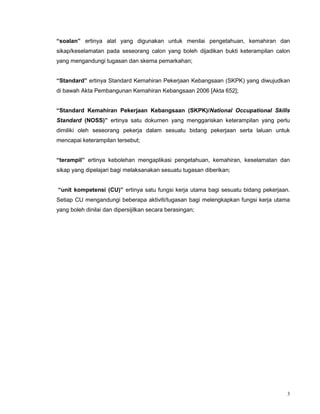 3
“soalan” ertinya alat yang digunakan untuk menilai pengetahuan, kemahiran dan
sikap/keselamatan pada seseorang calon yang boleh dijadikan bukti keterampilan calon
yang mengandungi tugasan dan skema pemarkahan;
“Standard” ertinya Standard Kemahiran Pekerjaan Kebangsaan (SKPK) yang diwujudkan
di bawah Akta Pembangunan Kemahiran Kebangsaan 2006 [Akta 652];
“Standard Kemahiran Pekerjaan Kebangsaan (SKPK)/National Occupational Skills
Standard (NOSS)” ertinya satu dokumen yang menggariskan keterampilan yang perlu
dimiliki oleh seseorang pekerja dalam sesuatu bidang pekerjaan serta laluan untuk
mencapai keterampilan tersebut;
“terampil” ertinya kebolehan mengaplikasi pengetahuan, kemahiran, keselamatan dan
sikap yang dipelajari bagi melaksanakan sesuatu tugasan diberikan;
“unit kompetensi (CU)” ertinya satu fungsi kerja utama bagi sesuatu bidang pekerjaan.
Setiap CU mengandungi beberapa aktiviti/tugasan bagi melengkapkan fungsi kerja utama
yang boleh dinilai dan dipersijilkan secara berasingan;
 