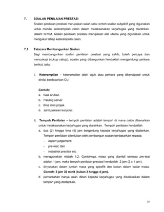 30
7. SOALAN PENILAIAN PRESTASI
Soalan penilaian prestasi merupakan salah satu contoh soalan subjektif yang digunakan
untuk menilai keterampilan calon dalam melaksanakan kerja/tugas yang diarahkan.
Dalam SPKM, soalan penilaian prestasi merupakan alat utama yang digunakan untuk
mengukur tahap keterampilan calon.
7.1 Tatacara Membangunkan Soalan
Bagi membangunkan soalan penilaian prestasi yang sahih, boleh percaya dan
mencukupi (cukup cakup), soalan yang dibangunkan hendaklah mengandungi perkara
berikut, iaitu:
i. Keterampilan – keterampilan ialah tajuk atau perkara yang dikenalpasti untuk
dinilai berdasarkan CU.
Contoh:
a. Biak aruhan
b. Pasang server
c. Bina mini projek
d. Jahit pakaian korporat
ii. Tempoh Penilaian – tempoh penilaian adalah tempoh di mana calon dibenarkan
untuk melaksanakan kerja/tugas yang diarahkan. Tempoh penilaian hendaklah:
a. dua (2) hingga lima (5) jam bergantung kepada kerja/tugas yang dijalankan.
Tempoh penilaian ditentukan oleh pembangun soalan berdasarkan kepada:
 expert judgement;
 pre-test; dan
 industrial practice etc.
b. menggunakan nisbah 1:2. Contohnya, masa yang diambil semasa pre-test
adalah 1 jam, maka tempoh penilaian prestasi hendaklah 2 jam (2 x 1 jam).
c. dinyatakan dalam jumlah masa yang spesifik dan bukan dalam kadar masa.
Contoh: 3 jam 30 minit (bukan 3 hingga 4 jam).
d. pemarkahan hanya akan diberi kepada kerja/tugas yang diselesaikan dalam
tempoh yang ditetapkan.
 