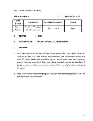36
Contoh Soalan Penilaian Prestasi:
NAMA : ABU BIN ALI KOD CU :EE-010-2:2012-C01
A. TEMPOH : 3 JAM
B. KETERAMPILAN : BINA LITAR PERMAINAN ELEKTRONIK
C. TUGASAN
1. Anda dikehendaki membina satu litar alat permainan elektronik ‘roda impian‘ untuk satu
pertandingan reka cipta. Alat tersebut akan digunakan bagi memilih satu (1) daripada
tujuh (7) pilihan hadiah yang disediakan dengan semua lampu pada alat permainan
tersebut berfungsi sepenuhnya. Litar yang dibina hendaklah merujuk kepada Rajah 1
dengan mengikut cara kerja, penggunaan peralatan, bahan dan langkah keselamatan yang
ditetapkan.
2. Anda dikehendaki melaksanakan pengujian litar untuk memastikan alat permainan tersebut
berfungsi seperti yang ditetapkan.
Jenis
Soalan
Keterampilan No. Work Activities (WA) Tempoh
Respons
Terbuka
Fakta/Teori/Prosedur/
Sikap/Keselamatan
WA 1, 2, 3, 4, 6 3 jam
 