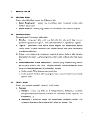 4
4. KONSEP SOALAN
4.1 Klasifikasi Soalan
Soalan boleh diklasifikasi kepada dua (2) kategori iaitu:
i. Soalan Pengingatan – soalan yang memerlukan calon mengingat kembali untuk
memberi respons; dan
ii. Soalan Pemikiran – soalan yang memerlukan calon berfikir untuk memberi respons.
4.2 Komponen Soalan
Terdapat empat (4) komponen soalan, iaitu:
i. Stimulus – rangsangan (jika perlu) yang berbentuk teks atau grafik bagi memberi
gambaran kepada situasi tugasan. Stimulus hendaklah berkait rapat dengan tugasan;
ii. Tugasan – pernyataan dalam bentuk arahan lengkap bagi mendapatkan respons
kepada soalan. Tugasan hendaklah boleh memberi respons yang dapat membezakan
tahap keterampilan calon;
iii. Arahan – pernyataan yang menunjukkan bagaimana respons itu harus diberikan atau
disampaikan oleh calon. Arahan yang dimaksudkan adalah terdapat dalam kata tugas;
dan
iv. Jawapan/Peraturan Skema Pemarkahan – panduan yang disediakan bagi menilai
respons yang diberikan oleh calon. Jawapan/Peraturan Skema Pemarkahan adalah
bergantung kepada jenis soalan yang digunakan, samada:
a. Soalan objektif: Pilihan jawapan yang betul; atau
b. Soalan subjektif: Panduan (skema) yang disediakan untuk memberi markah kepada
respons calon.
4.3 Ciri-Ciri Soalan
Soalan yang berkualiti hendaklah memenuhi ciri-ciri berikut:
i. Keakuran
a. Standard – perkara yang dinilai dan di mana penilaian itu dilaksanakan hendaklah
merupakan sebahagian daripada kurikulum unit kompetensi (CoCU) bagi suatu unit
kompetensi (CU);
b. Spesifikasi – spesifikasi soalan yang dibangunkan hendaklah menepati JSU
supaya penilaian yang dilaksanakan adalah setara dan seragam; dan
 