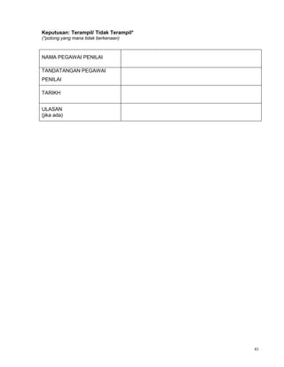41
Keputusan: Terampil/ Tidak Terampil*
(*potong yang mana tidak berkenaan)
NAMA PEGAWAI PENILAI
TANDATANGAN PEGAWAI
PENILAI
TARIKH
ULASAN
(jika ada)
 