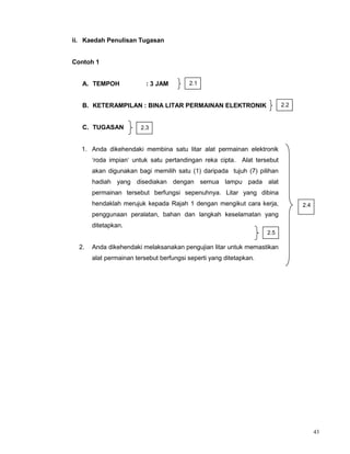 43
ii. Kaedah Penulisan Tugasan
Contoh 1
A. TEMPOH : 3 JAM
B. KETERAMPILAN : BINA LITAR PERMAINAN ELEKTRONIK
C. TUGASAN
1. Anda dikehendaki membina satu litar alat permainan elektronik
‘roda impian‘ untuk satu pertandingan reka cipta. Alat tersebut
akan digunakan bagi memilih satu (1) daripada tujuh (7) pilihan
hadiah yang disediakan dengan semua lampu pada alat
permainan tersebut berfungsi sepenuhnya. Litar yang dibina
hendaklah merujuk kepada Rajah 1 dengan mengikut cara kerja,
penggunaan peralatan, bahan dan langkah keselamatan yang
ditetapkan.
2. Anda dikehendaki melaksanakan pengujian litar untuk memastikan
alat permainan tersebut berfungsi seperti yang ditetapkan.
2.2
2.1
2.3
2.4
2.5
 
