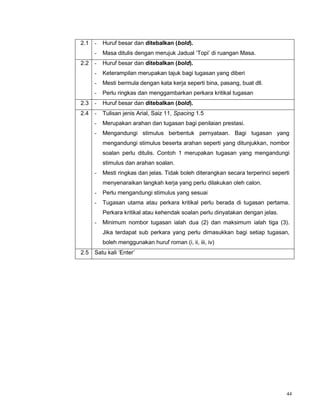 44
2.1 - Huruf besar dan ditebalkan (bold).
- Masa ditulis dengan merujuk Jadual ‘Topi’ di ruangan Masa.
2.2 - Huruf besar dan ditebalkan (bold).
- Keterampilan merupakan tajuk bagi tugasan yang diberi
- Mesti bermula dengan kata kerja seperti bina, pasang, buat dll.
- Perlu ringkas dan menggambarkan perkara kritikal tugasan
2.3 - Huruf besar dan ditebalkan (bold).
2.4 - Tulisan jenis Arial, Saiz 11, Spacing 1.5
- Merupakan arahan dan tugasan bagi penilaian prestasi.
- Mengandungi stimulus berbentuk pernyataan. Bagi tugasan yang
mengandungi stimulus beserta arahan seperti yang ditunjukkan, nombor
soalan perlu ditulis. Contoh 1 merupakan tugasan yang mengandungi
stimulus dan arahan soalan.
- Mesti ringkas dan jelas. Tidak boleh diterangkan secara terperinci seperti
menyenaraikan langkah kerja yang perlu dilakukan oleh calon.
- Perlu mengandungi stimulus yang sesuai
- Tugasan utama atau perkara kritikal perlu berada di tugasan pertama.
Perkara kritikal atau kehendak soalan perlu dinyatakan dengan jelas.
- Minimum nombor tugasan ialah dua (2) dan maksimum ialah tiga (3).
Jika terdapat sub perkara yang perlu dimasukkan bagi setiap tugasan,
boleh menggunakan huruf roman (i, ii, iii, iv)
2.5 Satu kali ‘Enter’
 