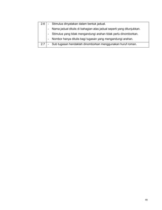 46
2.6 - Stimulus dinyatakan dalam bentuk jadual.
- Nama jadual ditulis di bahagian atas jadual seperti yang ditunjukkan.
- Stimulus yang tidak mengandungi arahan tidak perlu dinomborkan.
- Nombor hanya ditulis bagi tugasan yang mengandungi arahan.
2.7 - Sub tugasan hendaklah dinomborkan menggunakan huruf roman.
 
