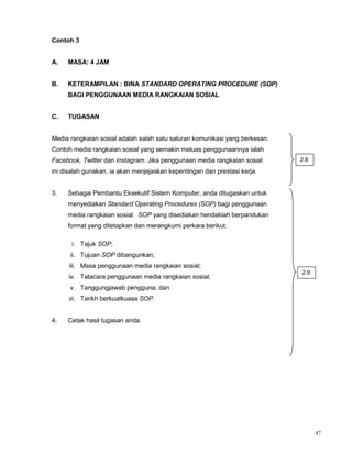 47
Contoh 3
A. MASA: 4 JAM
B. KETERAMPILAN : BINA STANDARD OPERATING PROCEDURE (SOP)
BAGI PENGGUNAAN MEDIA RANGKAIAN SOSIAL
C. TUGASAN
Media rangkaian sosial adalah salah satu saluran komunikasi yang berkesan.
Contoh media rangkaian sosial yang semakin meluas penggunaannya ialah
Facebook, Twitter dan Instagram. Jika penggunaan media rangkaian sosial
ini disalah gunakan, ia akan menjejaskan kepentingan dan prestasi kerja.
3. Sebagai Pembantu Eksekutif Sistem Komputer, anda ditugaskan untuk
menyediakan Standard Operating Procedures (SOP) bagi penggunaan
media rangkaian sosial. SOP yang disediakan hendaklah berpandukan
format yang ditetapkan dan merangkumi perkara berikut:
i. Tajuk SOP;
ii. Tujuan SOP dibangunkan;
iii. Masa penggunaan media rangkaian sosial;
iv. Tatacara penggunaan media rangkaian sosial;
v. Tanggungjawab pengguna; dan
vi. Tarikh berkuatkuasa SOP.
4. Cetak hasil tugasan anda.
2.8
2.9
 