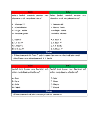 Salah Betul
Antara berikut, manakah perisian yang
digunakan untuk mengakses internet?
i. Windows XP
ii. Mozzila Firefox
iii. Google Chrome
iv. Internet Explorer
A. II dan III
B. I, II dan IV
C. I, III dan IV
D. II, III dan IV
Antara berikut, manakah perisian yang
digunakan untuk mengakses internet?
I. Windows XP
II. Mozzila Firefox
III. Google Chrome
IV.Internet Explorer
A. I, II dan III
B. I, II dan IV
C. I, III dan IV
D. II, III dan IV
Komen
- Pilihan jawapan A, B, C dan D perlu homogen, berpasangan atau tidak boleh ganjil.
- Huruf besar pada pilihan jawapan I, II, III dan IV.
Salah Betul
Apakah jenis tenaga yang digunakan oleh
sistem mesin bayaran letak kereta?
A. Solar
B. Haba
C. Suria
D. Elektrik
Apakah jenis tenaga yang digunakan oleh
sistem mesin bayaran letak kereta?
A. Solar
B. Haba
C. Magnet
D. Elektrik
Komen
- Pilihan jawapan tidak boleh mempunyai maksud yang sama.
 