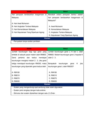 Salah Betul
Hari perayaan berdasarkan keagamaan di
Malaysia.
A. Hari Awal Muharam
B. Hari Angkatan Tentera Malaysia
C. Hari Kemerdekaan Malaysia
D. Hari Keputeraan Yang Dipertuan Agong
Manakah antara perayaan berikut adalah
hari perayaan berdasarkan keagamaan di
Malaysia?
A. Awal Muharam
B. Kemerdekaan Malaysia
C. Angkatan Tentera Malaysia
D. Keputeraan Yang Dipertuan Agong
Komen
- Pernyataan tanpa soalan penilaian
Salah Betul
Jumlah keuntungan bagi tiga gerai yang
terletak di sebuah pasar malam ialah RM800.
Gerai pertama dan kedua mendapat
keuntungan mengikut nisbah 2 : 3. Jika gerai
ketiga mendapat keuntungan RM350, maka
keuntungan yang diperoleh gerai kedua ialah
A. RM180
B. RM210
C. RM270
D. RM450
Jumlah keuntungan gerai J, K dan L ialah
RM800. Nisbah keuntungan gerai J kepada K
ialah 2 : 3.
Berapakah keuntungan gerai K jika
keuntungan gerai L ialah RM350?
A. RM180
B. RM210
C. RM270
D. RM450
Komen
- Soalan yang mengandungi ayat sambung tidak boleh digunakan.
- Soalan perlu lengkap dengan kata arahan.
- Stimulus dan soalan dipisahkan dengan satu (1) Enter.
 