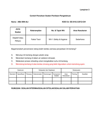 Lampiran 3
Contoh Penulisan Soalan Penilaian Pengetahuan
Nama : ABU BIN ALI KOD CU :EE-010-2:2012-C01
Jenis
Soalan
Keterampilan No. & Tajuk WA Aras Kesukaran
Objektif (Satu
Pilihan)
Fakta/ Teori WA 1 Safety & Hygiene Sederhana
Bagaimanakah pencemaran silang boleh berlaku semasa penyediaan inti kentang?
A. Menutup inti kentang dengan plastic wrap.
B. Merendam kentang di dalam air sebelum dimasak.
C. Melakukan proses reheating untuk mengekalkan suhu inti kentang.
D. Memotong kentang di atas landas cincang yang telah digunakan untuk memotong ayam.
RUMUSAN: SOALAN DITERIMA/SOALAN DITOLAK/SOALAN DALAM PERHATIAN
Keakuran Ketepatan dan Kejelasan Kesesuaian
Standard Spesifikasi Peluang Keterampilan Kandungan Komponen
Soalan
Aras
Kesukaran
Penting Keadilan
 