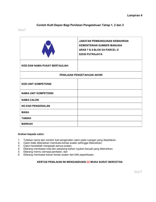 Lampiran 4
Contoh Kulit Depan Bagi Penilaian Pengetahuan Tahap 1, 2 dan 3
SULIT
JABATAN PEMBANGUNAN KEMAHIRAN
KEMENTERIAN SUMBER MANUSIA
ARAS 7 & 8 BLOK D4 PARCEL D
62530 PUTRAJAYA
KOD DAN NAMA PUSAT BERTAULIAH
PENILAIAN PENGETAHUAN AKHIR
KOD UNIT KOMPETENSI
NAMA UNIT KOMPETENSI
NAMA CALON
NO KAD PENGENALAN
MASA
TARIKH
MARKAH
Arahan kepada calon:
1. Tuliskan nama dan nombor kad pengenalan calon pada ruangan yang disediakan;
2. Calon tidak dibenarkan membuka kertas soalan sehingga dibenarkan;
3. Calon hendaklah menjawab semua soalan;
4. Dilarang membawa nota dan sebarang bahan rujukan kecuali yang dibenarkan;
5. Dilarang meniru semasa penilaian; dan
6. Dilarang membawa keluar kertas soalan dari bilik peperiksaan.
KERTAS PENILAIAN INI MENGANDUNGI 22 MUKA SURAT BERCETAK.
SULIT
 