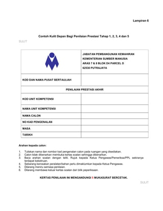 Lampiran 6
Contoh Kulit Depan Bagi Penilaian Prestasi Tahap 1, 2, 3, 4 dan 5
SULIT
JABATAN PEMBANGUNAN KEMAHIRAN
KEMENTERIAN SUMBER MANUSIA
ARAS 7 & 8 BLOK D4 PARCEL D
62530 PUTRAJAYA
KOD DAN NAMA PUSAT BERTAULIAH
PENILAIAN PRESTASI AKHIR
KOD UNIT KOMPETENSI
NAMA UNIT KOMPETENSI
NAMA CALON
NO KAD PENGENALAN
MASA
TARIKH
Arahan kepada calon:
1. Tuliskan nama dan nombor kad pengenalan calon pada ruangan yang disediakan.
2. Calon tidak dibenarkan membuka kertas soalan sehingga dibenarkan.
3. Baca arahan soalan dengan teliti. Rujuk kepada Ketua Pengawas/Pemeriksa/PPL sekiranya
terdapat kekeliruan.
4. Sebarang kerosakan peralatan/bahan perlu dimaklumkan kepada Ketua Pengawas.
5. Dilarang meniru semasa penilaian.
6. Dilarang membawa keluar kertas soalan dari bilik peperiksaan.
KERTAS PENILAIAN INI MENGANDUNGI 5 MUKASURAT BERCETAK.
SULIT
 