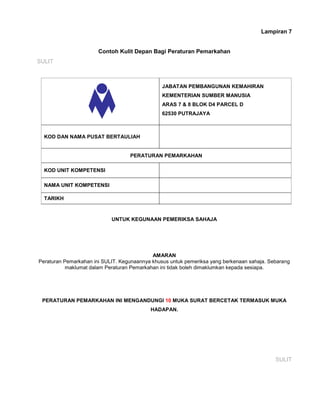 Lampiran 7
Contoh Kulit Depan Bagi Peraturan Pemarkahan
SULIT
JABATAN PEMBANGUNAN KEMAHIRAN
KEMENTERIAN SUMBER MANUSIA
ARAS 7 & 8 BLOK D4 PARCEL D
62530 PUTRAJAYA
KOD DAN NAMA PUSAT BERTAULIAH
PERATURAN PEMARKAHAN
KOD UNIT KOMPETENSI
NAMA UNIT KOMPETENSI
TARIKH
UNTUK KEGUNAAN PEMERIKSA SAHAJA
AMARAN
Peraturan Pemarkahan ini SULIT. Kegunaannya khusus untuk pemeriksa yang berkenaan sahaja. Sebarang
maklumat dalam Peraturan Pemarkahan ini tidak boleh dimaklumkan kepada sesiapa.
PERATURAN PEMARKAHAN INI MENGANDUNGI 10 MUKA SURAT BERCETAK TERMASUK MUKA
HADAPAN.
SULIT
 