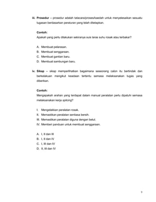 9
iii. Prosedur – prosedur adalah tatacara/proses/kaedah untuk menyelesaikan sesuatu
tugasan berdasarkan peraturan yang telah ditetapkan.
Contoh:
Apakah yang perlu dilakukan sekiranya suis laras suhu rosak atau terbakar?
A. Membuat pelarasan.
B. Membuat senggaraan.
C. Membuat gantian baru.
D. Membuat sambungan baru.
iv. Sikap – sikap memperlihatkan bagaimana seseorang calon itu bertindak dan
berkelakuan mengikut keadaan tertentu semasa melaksanakan tugas yang
diberikan.
Contoh:
Mengapakah arahan yang terdapat dalam manual peralatan perlu dipatuhi semasa
melaksanakan kerja splicing?
I. Mengelakkan peralatan rosak.
II. Memastikan peralatan sentiasa bersih.
III. Memastikan peralatan diguna dengan betul.
IV. Memberi panduan untuk membuat senggaraan.
A. I, II dan III
B. I, II dan IV
C. I, III dan IV
D. II, III dan IV
 