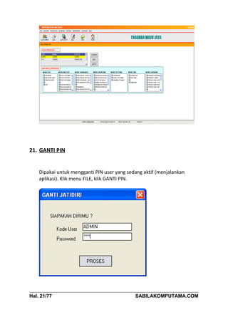 21. GANTI PIN


    Dipakai untuk mengganti PIN user yang sedang aktif (menjalankan
    aplikasi). Klik menu FILE, klik GANTI PIN.




Hal. 21/77                                   SABILAKOMPUTAMA.COM
 
