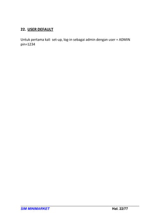 22. USER DEFAULT

Untuk pertama kali set-up, log-in sebagai admin dengan user = ADMIN
pin=1234




SIM MINIMARKET                                         Hal. 22/77
 