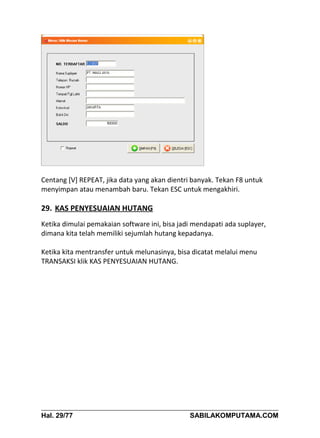 Centang [V] REPEAT, jika data yang akan dientri banyak. Tekan F8 untuk
menyimpan atau menambah baru. Tekan ESC untuk mengakhiri.

29. KAS PENYESUAIAN HUTANG
Ketika dimulai pemakaian software ini, bisa jadi mendapati ada suplayer,
dimana kita telah memiliki sejumlah hutang kepadanya.

Ketika kita mentransfer untuk melunasinya, bisa dicatat melalui menu
TRANSAKSI klik KAS PENYESUAIAN HUTANG.




Hal. 29/77                                     SABILAKOMPUTAMA.COM
 