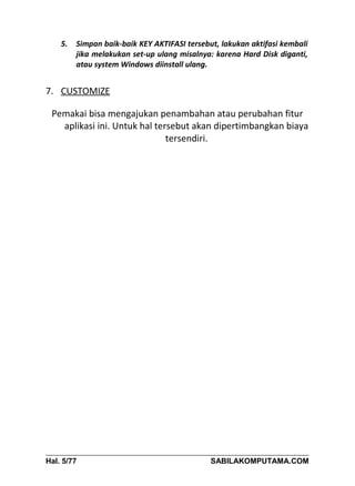 5.   Simpan baik-baik KEY AKTIFASI tersebut, lakukan aktifasi kembali
         jika melakukan set-up ulang misalnya: karena Hard Disk diganti,
         atau system Windows diinstall ulang.


7. CUSTOMIZE

 Pemakai bisa mengajukan penambahan atau perubahan fitur
   aplikasi ini. Untuk hal tersebut akan dipertimbangkan biaya
                              tersendiri.




Hal. 5/77                                     SABILAKOMPUTAMA.COM
 