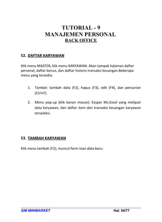TUTORIAL - 9
               MANAJEMEN PERSONAL
                           BACK OFFICE


52. DAFTAR KARYAWAN

Klik menu MASTER, klik menu KARYAWAN. Akan tampak halaman daftar
personal, daftar bonus, dan daftar historis transaksi keuangan.Beberapa
menu yang tersedia:


    1.   Tombol: tambah data (F2), hapus (F3), edit (F4), dan pencarian
         (Ctrl+F).

    2.   Menu pop-up (klik kanan mouse): Exspor Ms.Excel yang meliputi
         data karyawan, dan daftar item dan transaksi keuangan karyawan
         terseleksi.




53. TAMBAH KARYAWAN

Klik menu tambah (F2), muncul form isian data baru:




SIM MINIMARKET                                            Hal. 54/77
 