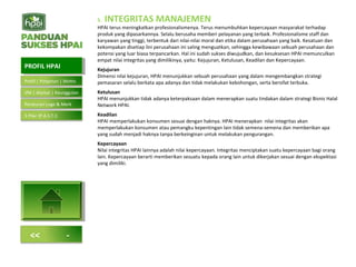 5. INTEGRITAS MANAJEMEN
HPAI terus meningkatkan profesionalismenya. Terus menumbuhkan kepercayaan masyarakat terhadap
produk yang dipasarkannya. Selalu berusaha memberi pelayanan yang terbaik. Profesionalisme staff dan
karyawan yang tinggi, terbentuk dari nilai-nilai moral dan etika dalam perusahaan yang baik. Kesatuan dan
kekompakan disetiap lini perusahaan ini saling menguatkan, sehingga kewibawaan sebuah perusahaan dan
potensi yang luar biasa terpancarkan. Hal ini sudah sukses diwujudkan, dan kesuksesan HPAI memunculkan
empat nilai integritas yang dimilikinya, yaitu: Kejujuran, Ketulusan, Keadilan dan Kepercayaan.
Kejujuran
Dimensi nilai kejujuran, HPAI menunjukkan sebuah perusahaan yang dalam mengembangkan strategi
pemasaran selalu berkata apa adanya dan tidak melakukan kebohongan, serta bersifat terbuka.
Ketulusan
HPAI menunjukkan tidak adanya keterpaksaan dalam menerapkan suatu tindakan dalam strategi Bisnis Halal
Network HPAI.
Keadilan
HPAI memperlakukan konsumen sesuai dengan haknya. HPAI menerapkan nilai integritas akan
memperlakukan konsumen atau pemangku kepentingan lain tidak semena-semena dan memberikan apa
yang sudah menjadi haknya tanpa berkeinginan untuk melakukan pengurangan.
Kepercayaan
Nilai integritas HPAI lainnya adalah nilai kepercayaan. Integritas menciptakan suatu kepercayaan bagi orang
lain. Kepercayaan berarti memberikan sesuatu kepada orang lain untuk dikerjakan sesuai dengan ekspektasi
yang dimiliki.
PROFIL HPAIPROFIL HPAI
Profil | Pimpinan | Motto
VM | Alamat | Keunggulan
<< -
Peraturan Logo & Merk
5 Pilar (P.A.S.T.I)
 