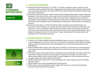 I. LATAR BELAKANG
PT. Herba Penawar Alwahida Indonesia (“PT HPAI”) menyadari pentingnya reputasi yang baik. Untuk
memelihara reputasi yang baik dibutuhkan tanggung jawab dan profesionalisme tinggi dari setiap pelaku
bisnis yang terlibat dikarenakan perusahaan Halal Network adalah bidang usaha yang berlandaskan pada
kepercayaan dan kejujuran.
Prinsip-prinsip usaha dari Perusahaan adalah tindakan yang bertanggung jawab dengan integritas yang baik,
berdasarkan norma Syariah Islam, patuh dengan hukum dan peraturan yang berlaku serta menghormati
budaya dan tradisi masyarakat Indonesia. Agen Perusahaan (“Agen”) sebagai salah satu pelaku bisnis
Halal Network yang berpengaruh terhadap reputasi Perusahaan harus dilengkapi dengan suatu Kode Etik
dan Perilaku untuk menghindari benturan kepentingan, penyalahgunaan wewenang dan penyalahgunaan
informasi.
Kode Etik dan Perilaku Agen ini (“Kode Etik”) ditujukan agar setiap Agen selalu bertindak dengan etis,
konsisten dan penuh integritas sesuai dengan prinsip Perusahaan dalam membangun kepercayaan dari
masyarakat. Selain itu, kepatuhan Agen terhadap Syariah Islam, hukum dan peraturan yang berlaku
serta rasa hormat terhadap tradisi dan budaya Indonesia mencerminkan bahwa praktik penjualan akurat,
lengkap, berimbang dan memenuhi etika standar. Dengan demikian Kode Etik ini wajib dipatuhi oleh
setiap Agen dalam menjalankan profesinya.
II.PENJELASAN UMUM
1. PT HPAI atau PT HERBA PENAWAR ALWAHIDA INDONESIA adalah perusahaan yang bergerak di bidang
Usaha Perdagangan Produk dimana sistem atau cara pemasarannya dilakukan melalui kegiatan penjualan
langsung melalui jaringan pemasaran yang dikembangkan mitra usaha (Direct Selling) dengan konsep
Halal Network.
2. HALAL NETWORK adalah jaringan usaha halal melalui penyediaan, memasarkan dan memkampanyekan
serta penguasaan pasar produk halal yang dilakukan secara bersama-sama para pihak yang tergabung
dalam HPAI.
3. AGEN adalah setiap orang yang bersedia dan mengikatkan dirinya sebagai Agen Perusahaan yang berhak
membeli dan menjual/memasarkan produk dengan mendapatkan keuntungan, bonus dan fasilitas-
fasilitas yang disediakan oleh Perusahaan. Agen merupakan anggota dari usaha perusahaan dan bukan
merupakan bagian dari struktur organisasi perusahaan.
4. SPONSOR adalah agen yang telah dan masih menjadi agen HPAI yang melakukan rekrutmen terhadap
agen baru lainnya.
5. PRODUK adalah semua barang yang dipasarkan oleh Perusahaan.
6. BONUS adalah reward yang diberikan kepada anggota HPAI dengan cara pembelian pribadi/target
penjualan produk dalam bulan bersangkutan.
KODE ETIKKODE ETIK
- >>
 