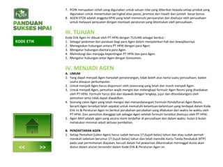 7. POIN merupakan istilah yang digunakan untuk satuan nilai yang diberikan kepada setiap produk yang
digunakan untuk menentukan peringkat atau posisi, promosi dan royalti dan jumlah besar bonus
8. AGEN STOK adalah anggota HPAI yang telah memenuhi persyaratan dan disetujui oleh perusahaan
untuk melayani penjualan dengan mentaati peraturan yang ditentukan oleh perusahaan.
III. TUJUAN
Kode Etik Agen ini dibuat oleh PT HPAI dengan TUJUAN sebagai berikut :
1. Sebagai pedoman dan panduan bagi para Agen dalam menjalankan hak dan kewajibannya.
2. Menegaskan hubungan antara PT HPAI dengan para Agen.
3. Mengatur hubungan diantara para Agen.
4. Melindungi dan menjaga kepentingan PT HPAI dan para Agen.
5. Mengatur hubungan antar Agen dengan Konsumen.
IV. MENJADI AGEN
A. UMUM
1. Yang dapat menjadi Agen hanyalah perseorangan, tidak boleh atas nama suatu perusahaan, badan
usaha ataupun perkumpulan.
2. Untuk menjadi Agen harus disponsori oleh seseorang yang telah dan masih menjadi Agen.
3. Untuk menjadi Agen, pemohon wajib mengisi dan melengkapi formulir Agen Resmi yang disediakan
oleh PT HPAI. Formulir harus diisi dan dijawab dengan lengkap, jujur dan ditandatangani oleh
pemohon serta tidak dapat diwakilkan.
4. Seorang calon Agen yang telah mengisi dan menandatangani Formulir Pendaftaran Agen Resmi,
berarti Agen tersebut telah sepakat untuk mematuhi ketentuan-ketentuan yang terdapat dalam Kode
Etik ini & Peraturan Agen ini berikut perubahan-perubahan yang dilakukan dari waktu ke waktu oleh
PT HPAI. Dan pemohon dianggap sah sebagai Agen setelah formulir tersebut disetujui oleh PT HPAI.
5. Agen Aktif adalah agen yang secara resmi terdaftar di perusahaan dan dalam waktu bulan 6 bulan
melakukan minimal sekali aktivasi pembelian.
B. PENDAFTARAN AGEN
1. Setiap Pemohon (calon Agen) harus sudah berusia 17 (tujuh belas) tahun dan atau sudah pernah
menikah sebelum berumur 17 (tujuh belas) tahun dan telah memiliki Kartu Tanda Penduduk (KTP)
pada saat permohonan diajukan, kecuali dalam hal pewarisan dikarenakan meninggal dunia akan
diatur dalam aturan tersendiri dalam Kode Etik & Peraturan Agen ini.
KODE ETIKKODE ETIK
<< >>
 