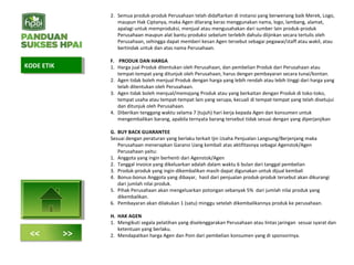 2. Semua produk-produk Perusahaan telah didaftarkan di instansi yang berwenang baik Merek, Logo,
maupun Hak Ciptanya, maka Agen dilarang keras menggunakan nama, logo, lambang, alamat,
apalagi untuk memproduksi, menjual atau mengusahakan dari sumber lain produk-produk
Perusahaan maupun alat bantu produksi sebelum terlebih dahulu diijinkan secara tertulis oleh
Perusahaan, sehingga dapat memberi kesan Agen tersebut sebagai pegawai/staff atau wakil, atau
bertindak untuk dan atas nama Perusahaan.
F. PRODUK DAN HARGA
1. Harga jual Produk ditentukan oleh Perusahaan, dan pembelian Produk dari Perusahaan atau
tempat-tempat yang ditunjuk oleh Perusahaan, harus dengan pembayaran secara tunai/kontan.
2. Agen tidak boleh menjual Produk dengan harga yang lebih rendah atau lebih tinggi dari harga yang
telah ditentukan oleh Perusahaan.
3. Agen tidak boleh menjual/memajang Produk atau yang berkaitan dengan Produk di toko-toko,
tempat usaha atau tempat-tempat lain yang serupa, kecuali di tempat-tempat yang telah disetujui
dan ditunjuk oleh Perusahaan.
4. Diberikan tenggang waktu selama 7 (tujuh) hari kerja kepada Agen dan konsumen untuk
mengembalikan barang, apabila ternyata barang tersebut tidak sesuai dengan yang diperjanjikan
G. BUY BACK GUARANTEE
Sesuai dengan peraturan yang berlaku terkait Ijin Usaha Penjualan Langsung/Berjenjang maka
Perusahaan menerapkan Garansi Uang kembali atas aktifitasnya sebagai Agenstok/Agen
Perusahaan yaitu:
1. Anggota yang ingin berhenti dari Agenstok/Agen
2. Tanggal invoice yang dikeluarkan adalah dalam waktu 6 bulan dari tanggal pembelian
3. Produk-produk yang ingin dikembalikan masih dapat digunakan untuk dijual kembali
4. Bonus-bonus Anggota yang dibayar, hasil dari penjualan produk-produk tersebut akan dikurangi
dari jumlah nilai produk.
5. Pihak Perusahaan akan mengeluarkan potongan sebanyak 5% dari jumlah nilai produk yang
dikembalikan.
6. Pembayaran akan dilakukan 1 (satu) minggu setelah dikembalikannya produk ke perusahaan.
H. HAK AGEN
1. Mengikuti segala pelatihan yang diselenggarakan Perusahaan atau lintas jaringan sesuai syarat dan
ketentuan yang berlaku.
2. Mendapatkan harga Agen dan Poin dari pembelian konsumen yang di sponsorinya.
KODE ETIKKODE ETIK
<< >>
 