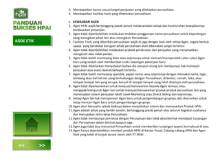 3. Mendapatkan bonus sesuai target penjualan yang ditetapkan perusahaan.
4. Mendapatkan fasilitas tools yang ditentukan perusahaan.
I. KEWAJIBAN AGEN
1. Agen HPAI wajib bertanggung jawab penuh melaksanakan setiap dan keseluruhan kewajibannya
berdasarkan perjanjian.
2. Agen tidak diperbolehkan melakukan tindakan penggunaan nama perusahaan untuk kepentingan
yang merugikan pihak lain atau merugikan Perusahaan.
3. Fasilitas Tools yang diberikan perusahaan wajib di jaga dengan baik oleh setiap Agen, segala bentuk
upaya yang berakibat kerugian pihak perusahaan akan dikenakan sangsi tertentu.
4. Agen tidak diperbolehkan melakukan praktek perekrutan dan penjualan yang menyesatkan,
mengecoh atau tidak pantas.
5. Agen tidak boleh memasang iklan atau sejenisnya untuk mencari/memperoleh calon-calon Agen
baru yang seolah-olah memberikan suatu lowongan pekerjaan baru.
6. Agen tidak dibenarkan menyatakan bahwa dia ataupun orang lain mempunyai hak monopoli
penjualan atas suatu daerah/wilayah tertentu.
7. Agen tidak boleh memasang spanduk, papan nama, atau sejenisnya dengan memakai nama, logo,
lambang atau hal-hal lain yang berhubungan dengan Perusahaan, di kantor, rumah, toko, atau
tempat-tempat lain yang serupa, kecuali di tempat-tempat yang telah disetujui oleh perusahaan.
8. Agen tidak diperkenankan untuk menjual/menawarkan kepada Agen lainnya, atau
mengajak/menyuruh Agen lain untuk menjual/menawarkan produk-produk perusahaan lain yang
menerapkan sistem penjualan Multi Level Marketing atau Direct Selling dan sejenisnya.
9. Setiap Agen berhak mensponsori Agen baru untuk pengembangan grupnya, dan disarankan untuk
tetap mencari Agen baru untuk pengembangan grupnya.
10.Agen akan berusaha sebaik-baiknya dalam menjelaskan sistem dan memasarkan Produk HPAI.
11.Agen adalah pihak yang berdiri sendiri, bertanggung jawab penuh atas seluruh kegiatan usahanya
dan merupakan mitra kerja Perusahaan.
12.Agen tidak mempunyai jam kerja dengan Perusahaan dan tidak akan/berhak mendapat tunjangan
dari Perusahaan dalam bentuk apapun juga.
13.Agen juga tidak bisa menuntut Perusahaan untuk memberikan tunjangan seperti termaksud di atas.
14.Agen hanya diperbolehkan membeli produk HPAI di Kantor Pusat, Cabang-cabang HPAI dan Agen
Stok yang telah di tunjuk secara resmi oleh PT HPAI.
KODE ETIKKODE ETIK
<< >>
 